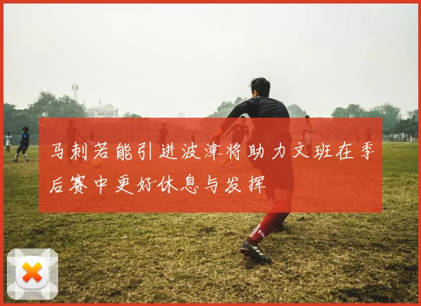 马刺若能引进波津将助力文班在季后赛中更好休息与发挥