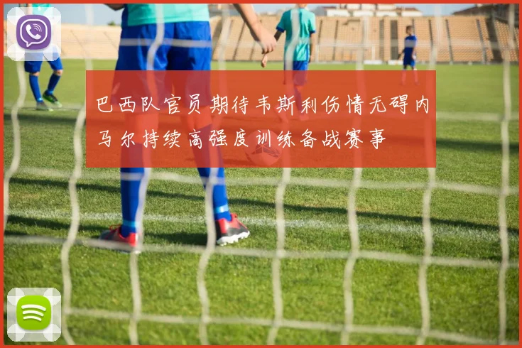 巴西队官员期待韦斯利伤情无碍内马尔持续高强度训练备战赛事