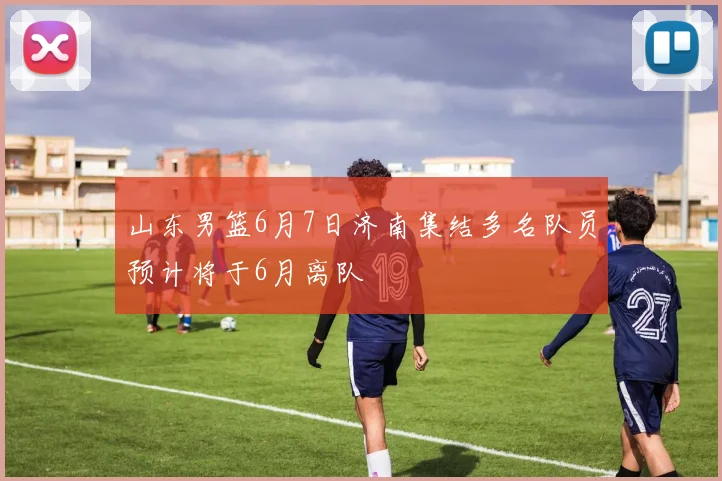 山东男篮6月7日济南集结多名队员预计将于6月离队
