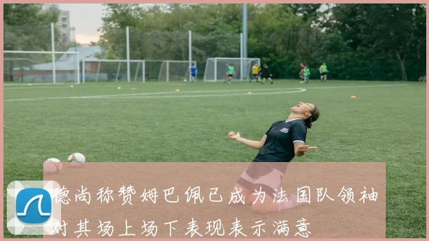 德尚称赞姆巴佩已成为法国队领袖对其场上场下表现表示满意