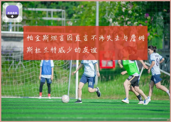 帕金斯坦言因直言不讳失去与詹姆斯杜兰特威少的友谊