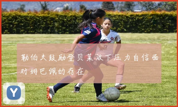 勒伯夫鼓励登贝莱放下压力自信面对姆巴佩的存在