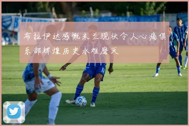 布拉伊达感慨米兰现状令人心痛俱乐部辉煌历史永难磨灭