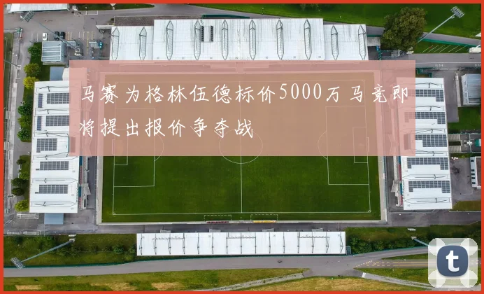 马赛为格林伍德标价5000万马竞即将提出报价争夺战