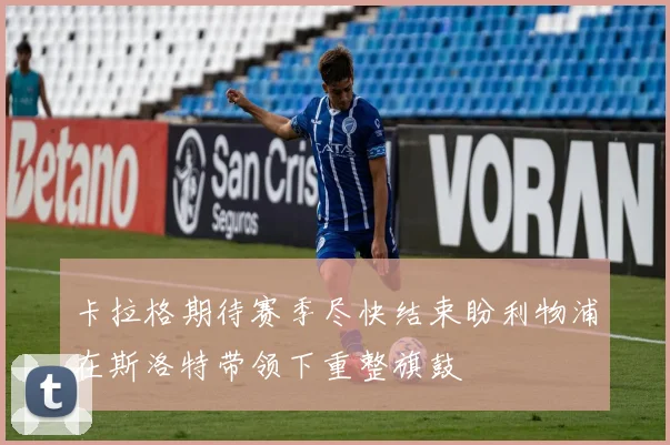 卡拉格期待赛季尽快结束盼利物浦在斯洛特带领下重整旗鼓