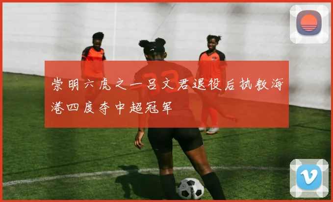 崇明六虎之一吕文君退役后执教海港四度夺中超冠军