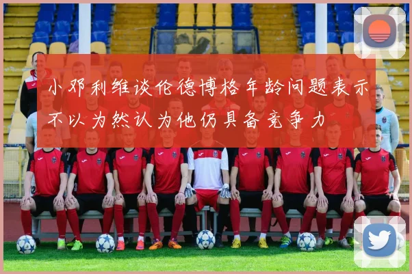 小邓利维谈伦德博格年龄问题表示不以为然认为他仍具备竞争力