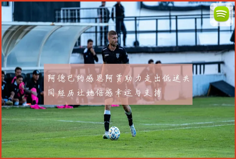 阿德巴约感恩阿贾助力走出低迷共同经历让她倍感幸运与支持