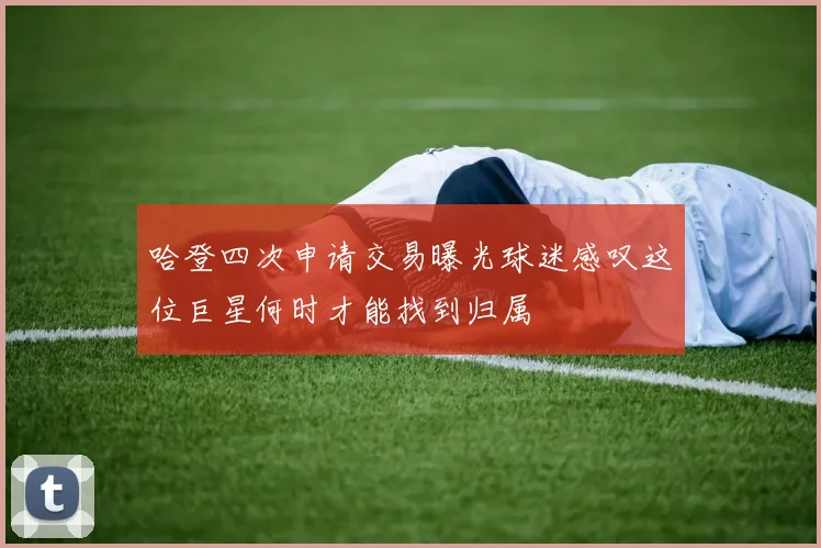 哈登四次申请交易曝光球迷感叹这位巨星何时才能找到归属