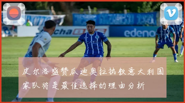 皮尔洛盛赞瓜迪奥拉执教意大利国家队将是最佳选择的理由分析