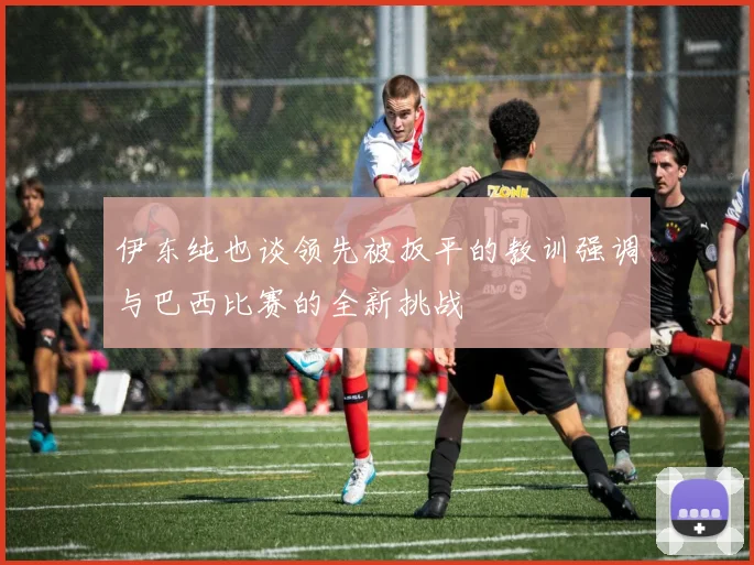 伊东纯也谈领先被扳平的教训强调与巴西比赛的全新挑战
