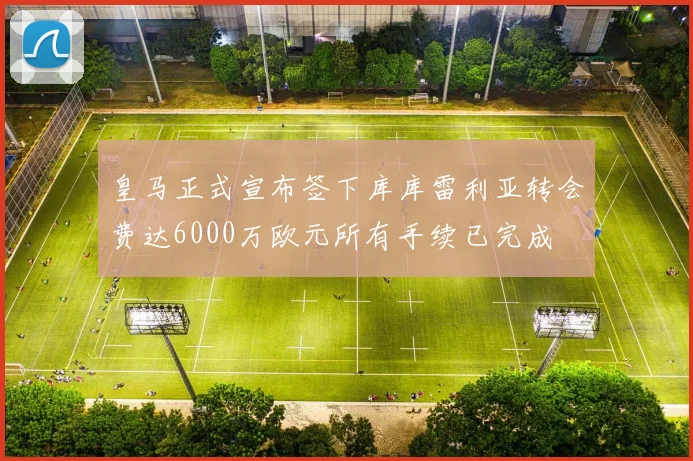 皇马正式宣布签下库库雷利亚转会费达6000万欧元所有手续已完成