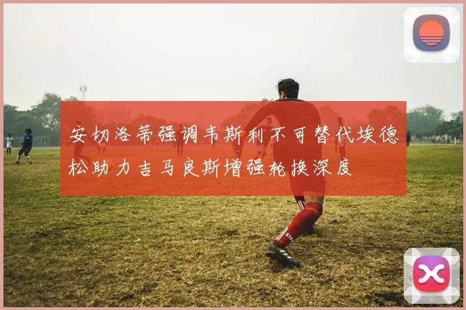 安切洛蒂强调韦斯利不可替代埃德松助力吉马良斯增强轮换深度