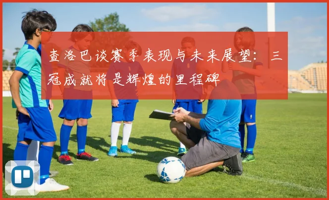 查洛巴谈赛季表现与未来展望：三冠成就将是辉煌的里程碑