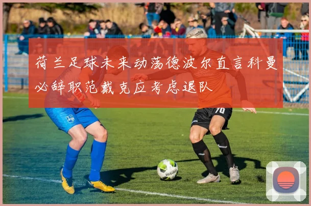 荷兰足球未来动荡德波尔直言科曼必辞职范戴克应考虑退队