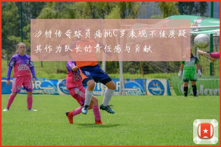 沙特传奇球员痛批C罗表现不佳质疑其作为队长的责任感与贡献