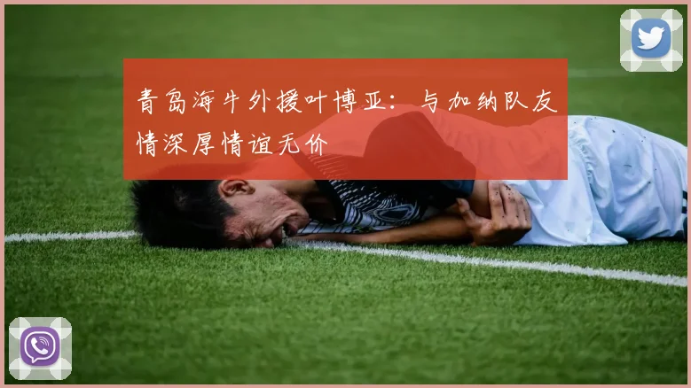 青岛海牛外援叶博亚：与加纳队友情深厚情谊无价