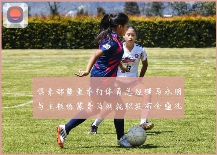 俱乐部隆重举行体育总经理马永明与主教练蒙哥马利就职发布会盛况回顾