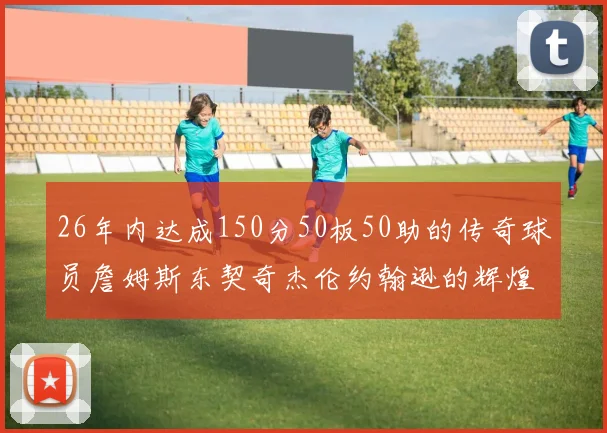 26年内达成150分50板50助的传奇球员詹姆斯东契奇杰伦约翰逊的辉煌成就