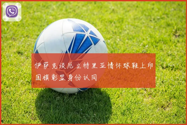 伊萨克谈厄立特里亚情怀球鞋上印国旗彰显身份认同