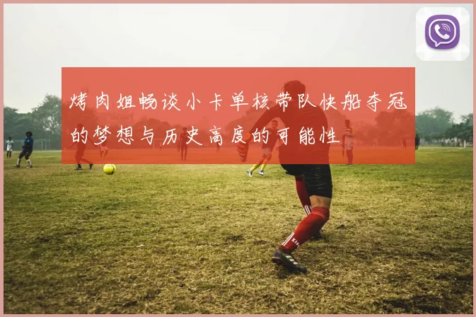 烤肉姐畅谈小卡单核带队快船夺冠的梦想与历史高度的可能性