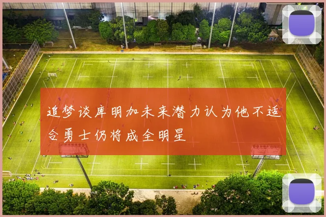 追梦谈库明加未来潜力认为他不适合勇士仍将成全明星