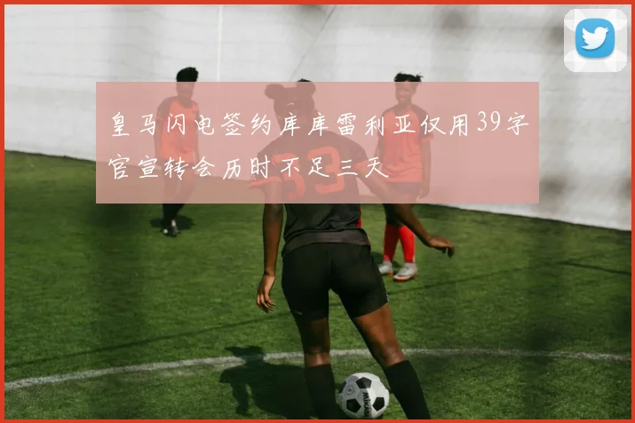 皇马闪电签约库库雷利亚仅用39字官宣转会历时不足三天